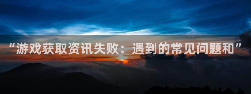 赢咖娱乐注册开户：“游戏获取资讯失败：遇到的常见问题和”